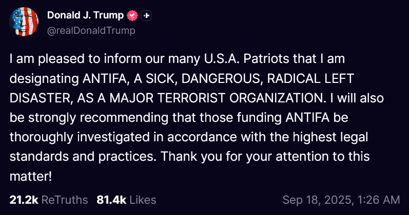 Trump on Truth Social post from 18th September 2025: I am pleased to inform our many U.S.A. Patriots that I am designating ANTIFA, A SICK, DANGEROUS, RADICAL LEFT DISASTER, AS A MAJOR TERRORIST ORGANIZATION. I will also be strongly recommending that those funding ANTIFA be thoroughly investigated in accordance with the highest legal standards and practices. Thank you for your attention to this matter!