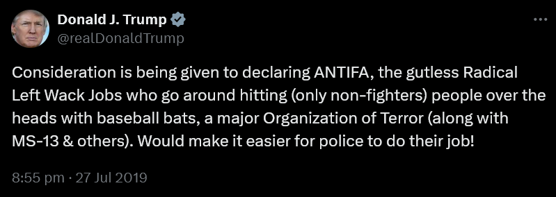 Trump on Twitter 27th July 2019: Consideration is being given to declaring ANTIFA, the gutless Radical Left Wack Jobs who go around hitting (only non-fighters) people over the heads with baseball bats, a major Organization of Terror (along with MS-13 & others). Would make it easier for police to do their job!