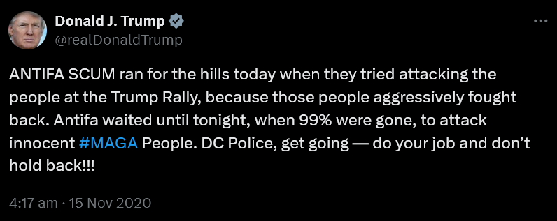Trump post on Twitter 15th November 2020: ANTIFA SCUM ran for the hills today when they tried attacking the people at the Trump Rally, because those people aggressively fought back. Antifa waited until tonight, when 99% were gone, to attack innocent #MAGA People. DC Police, get going — do your job and don’t hold back!!!